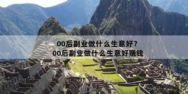 00后副业做什么生意好？00后副业做什么生意好赚钱