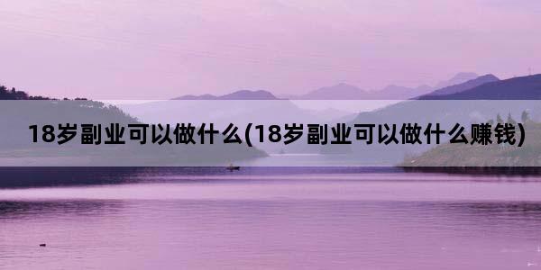 18岁副业可以做什么(18岁副业可以做什么赚钱)