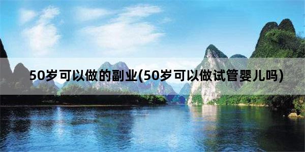 50岁可以做的副业(50岁可以做试管婴儿吗)