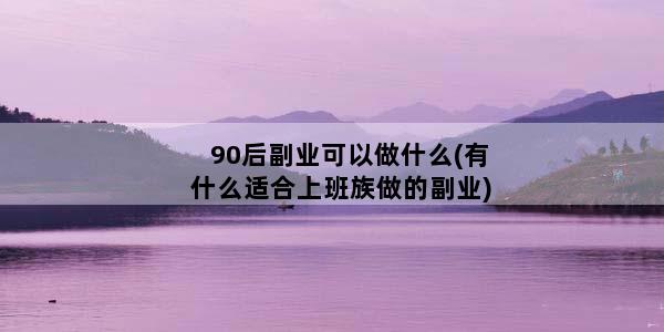 90后副业可以做什么(有什么适合上班族做的副业)