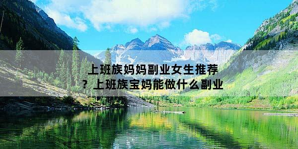 上班族妈妈副业女生推荐？上班族宝妈能做什么副业