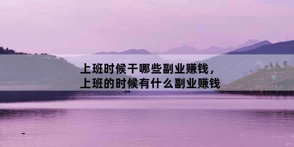 上班时候干哪些副业赚钱，上班的时候有什么副业赚钱