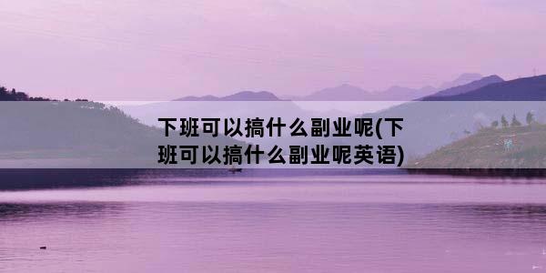 下班可以搞什么副业呢(下班可以搞什么副业呢英语)