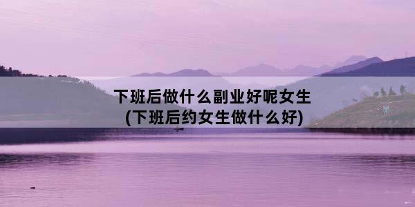 下班后做什么副业好呢女生(下班后约女生做什么好)