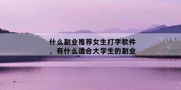 什么副业推荐女生打字软件，有什么适合大学生的副业