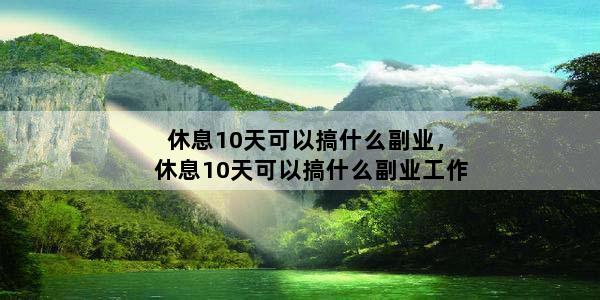 休息10天可以搞什么副业，休息10天可以搞什么副业工作