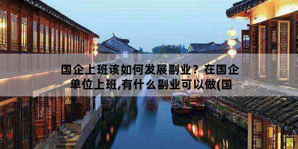 国企上班该如何发展副业？在国企单位上班,有什么副业可以做(国企上班族做副业有哪些)