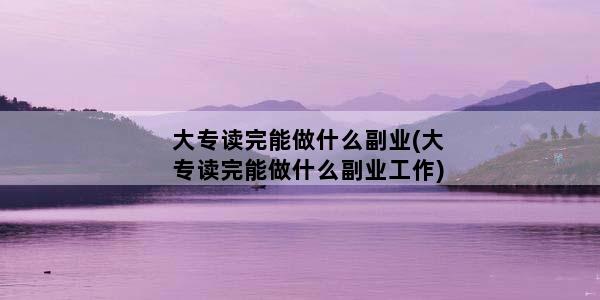 大专读完能做什么副业(大专读完能做什么副业工作)
