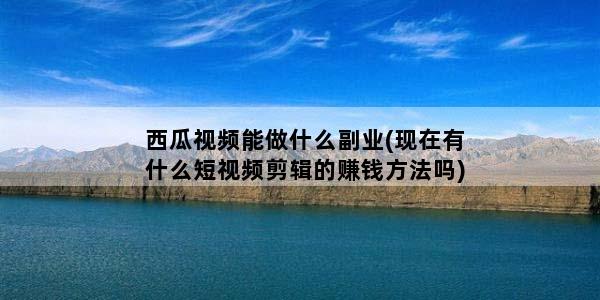 西瓜视频能做什么副业(现在有什么短视频剪辑的赚钱方法吗)