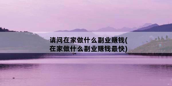 请问在家做什么副业赚钱(在家做什么副业赚钱最快)