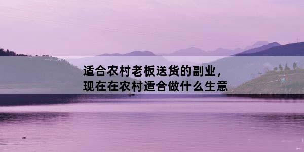 适合农村老板送货的副业，现在在农村适合做什么生意
