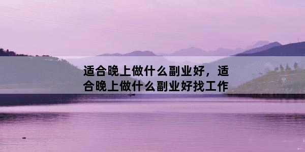 适合晚上做什么副业好，适合晚上做什么副业好找工作