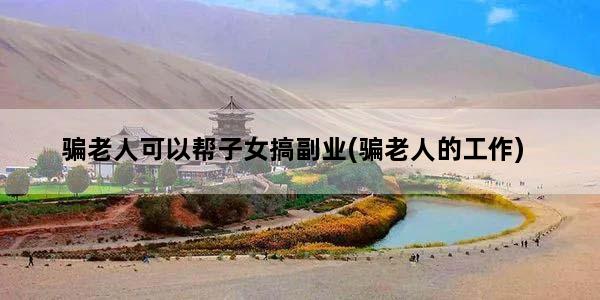 骗老人可以帮子女搞副业(骗老人的工作)