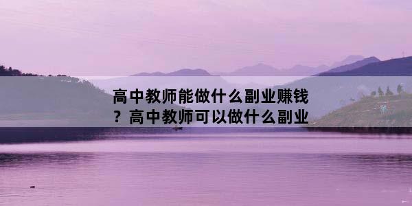 高中教师能做什么副业赚钱？高中教师可以做什么副业